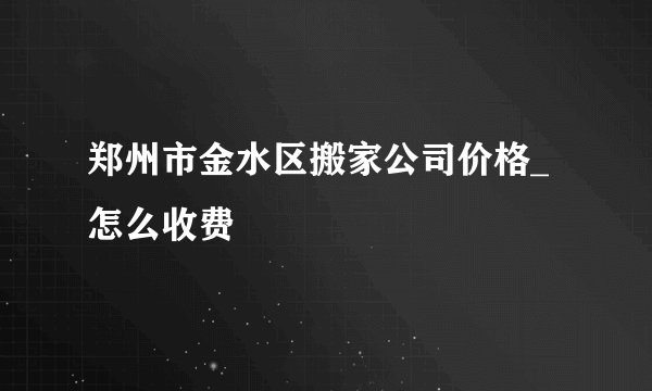 郑州市金水区搬家公司价格_怎么收费