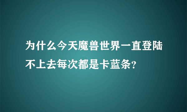 为什么今天魔兽世界一直登陆不上去每次都是卡蓝条？