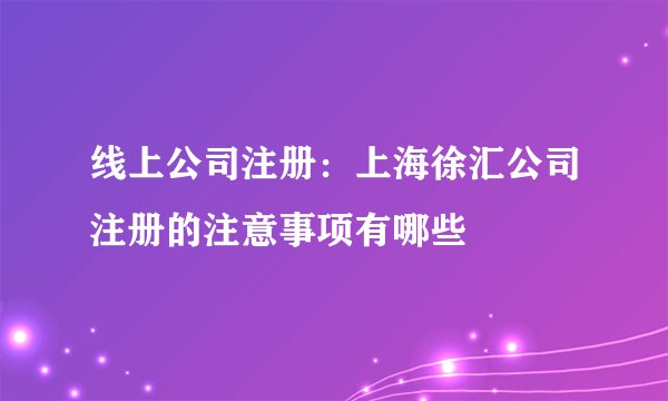线上公司注册:上海徐汇公司注册的注意事项有哪些