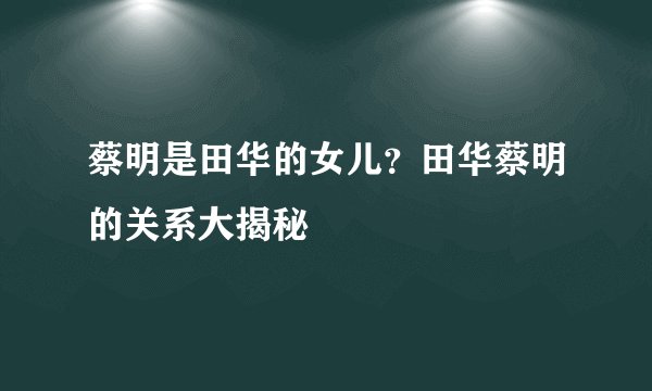 蔡明是田华的女儿?田华蔡明的关系大揭秘