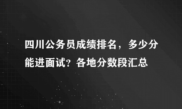 四川公务员成绩排名，多少分能进面试？各地分数段汇总