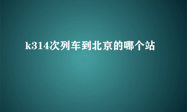 k314次列车到北京的哪个站