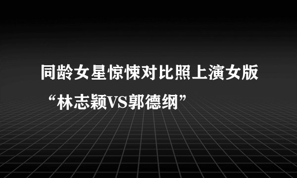 同龄女星惊悚对比照上演女版“林志颖VS郭德纲”