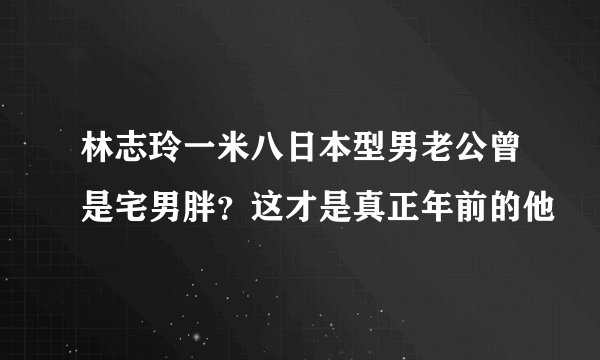 林志玲一米八日本型男老公曾是宅男胖?这才是真正年前的他