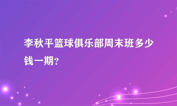 李秋平篮球俱乐部周末班多少钱一期？
