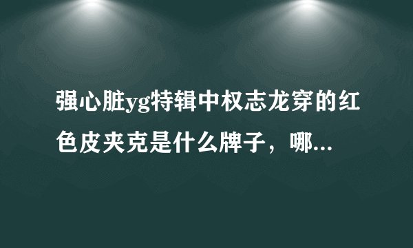 强心脏yg特辑中权志龙穿的红色皮夹克是什么牌子，哪里有卖？