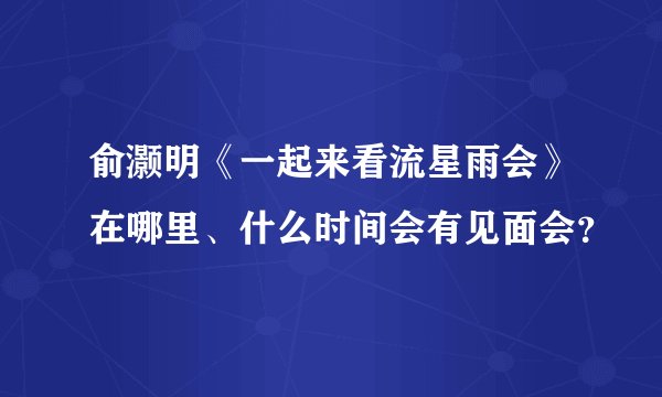 俞灏明《一起来看流星雨会》在哪里、什么时间会有见面会？