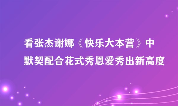 看张杰谢娜《快乐大本营》中默契配合花式秀恩爱秀出新高度