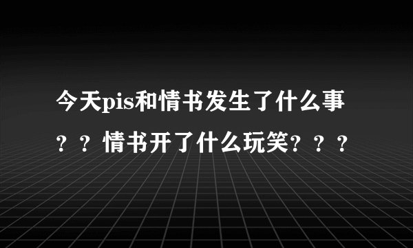 今天pis和情书发生了什么事??情书开了什么玩笑???