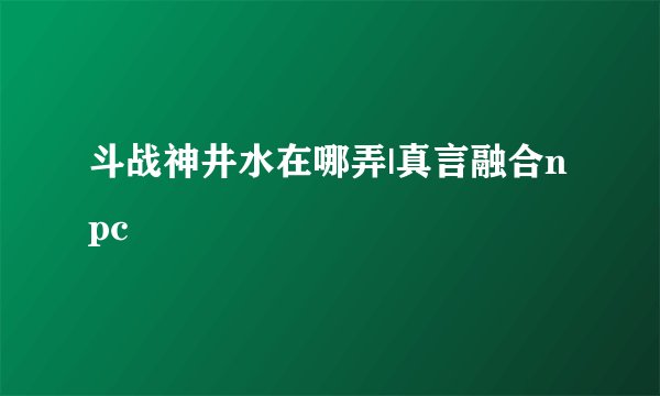 斗战神井水在哪弄|真言融合npc