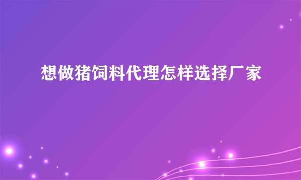 想做猪饲料代理怎样选择厂家