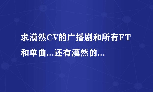 求漠然CV的广播剧和所有FT和单曲...还有漠然的音乐旅行箱所有~