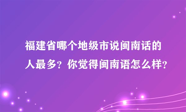 福建省哪个地级市说闽南话的人最多?你觉得闽南语怎么样?