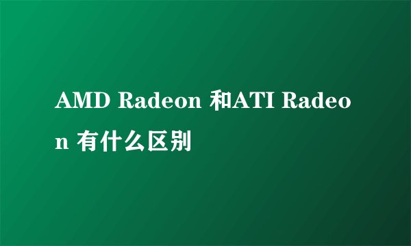 AMD Radeon 和ATI Radeon 有什么区别