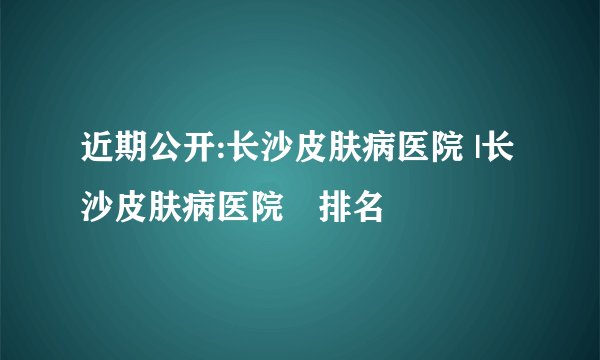 近期公开:长沙皮肤病医院 |长沙皮肤病医院〞排名