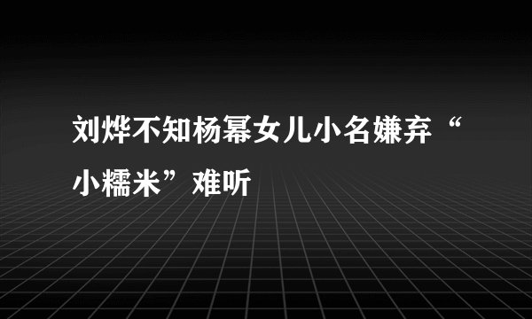 刘烨不知杨幂女儿小名嫌弃“小糯米”难听