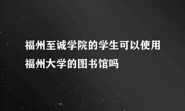 福州至诚学院的学生可以使用福州大学的图书馆吗