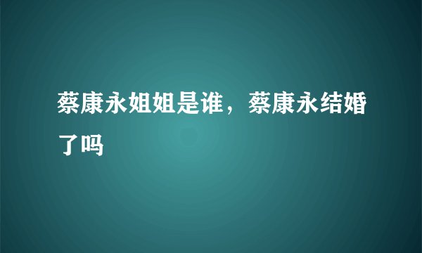 蔡康永姐姐是谁，蔡康永结婚了吗
