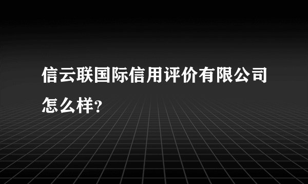 信云联国际信用评价有限公司怎么样？