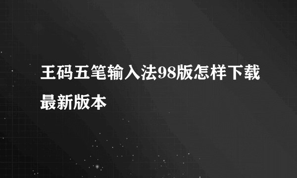王码五笔输入法98版怎样下载最新版本