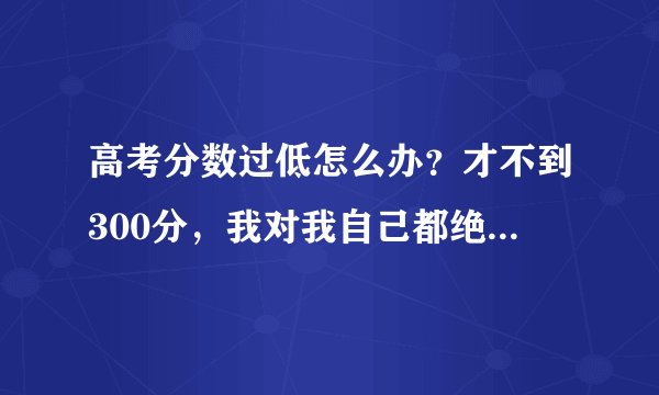 高考分数过低怎么办？才不到300分，我对我自己都绝望了，咋办啊？