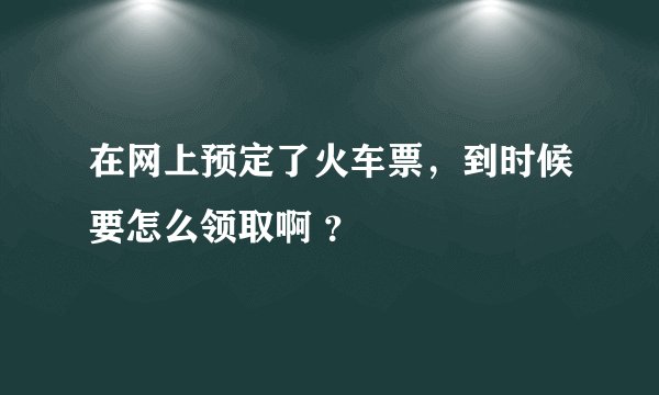 在网上预定了火车票，到时候要怎么领取啊 ？