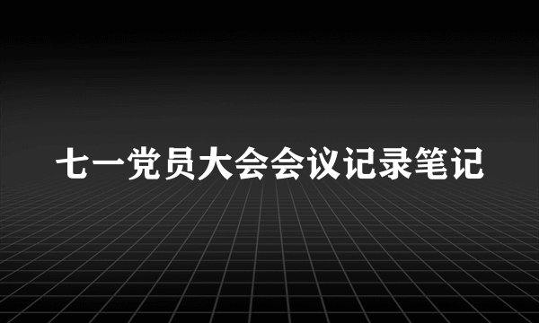 七一党员大会会议记录笔记