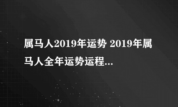 属马人2019年运势 2019年属马人全年运势运程（最新版）