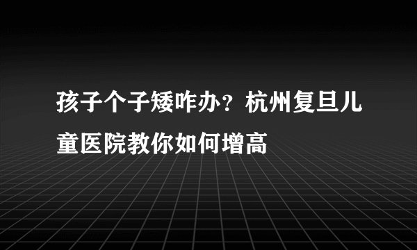 孩子个子矮咋办?杭州复旦儿童医院教你如何增高
