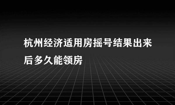 杭州经济适用房摇号结果出来后多久能领房