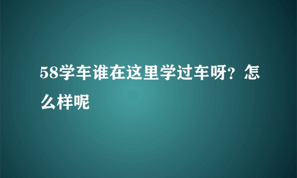 58学车谁在这里学过车呀？怎么样呢