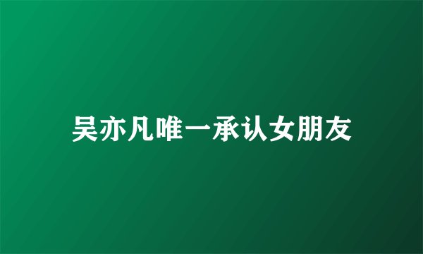 吴亦凡唯一承认女朋友