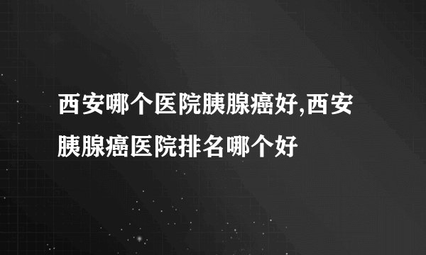 西安哪个医院胰腺癌好,西安胰腺癌医院排名哪个好
