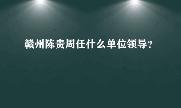 赣州陈贵周任什么单位领导？