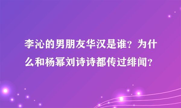 李沁的男朋友华汉是谁？为什么和杨幂刘诗诗都传过绯闻？
