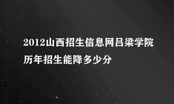 2012山西招生信息网吕梁学院历年招生能降多少分