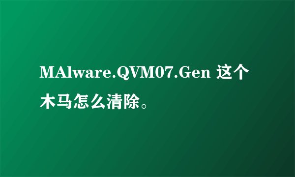 MAlware.QVM07.Gen 这个木马怎么清除。