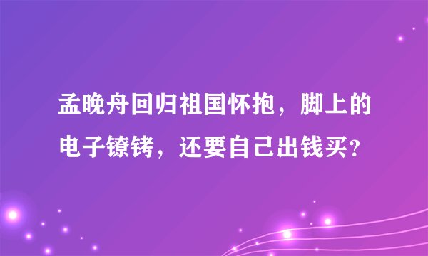 孟晚舟回归祖国怀抱，脚上的电子镣铐，还要自己出钱买？