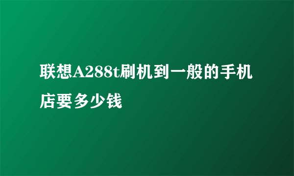 联想A288t刷机到一般的手机店要多少钱