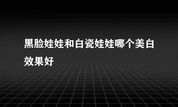 黑脸娃娃和白瓷娃娃哪个美白效果好