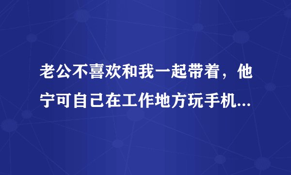 老公不喜欢和我一起带着,他宁可自己在工作地方玩手机。我说那我去外地打工了,反正也是没事做,他又?