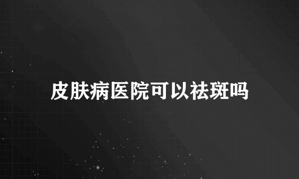 皮肤病医院可以祛斑吗