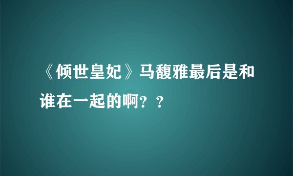 《倾世皇妃》马馥雅最后是和谁在一起的啊？？
