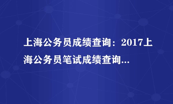 上海公务员成绩查询:2017上海公务员笔试成绩查询入口(1月15日开通)