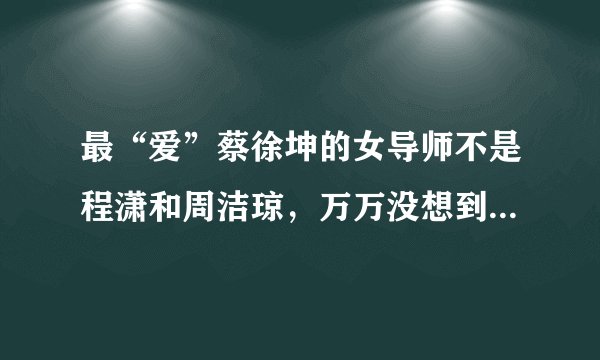 最“爱”蔡徐坤的女导师不是程潇和周洁琼,万万没想到而是她!