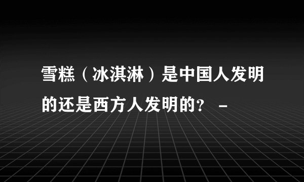 雪糕（冰淇淋）是中国人发明的还是西方人发明的？ -